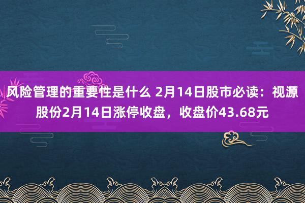 风险管理的重要性是什么 2月14日股市必读：视源股份2月14日涨停收盘，收盘价43.68元