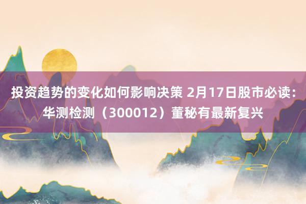 投资趋势的变化如何影响决策 2月17日股市必读：华测检测（300012）董秘有最新复兴