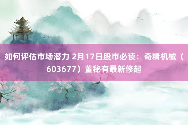 如何评估市场潜力 2月17日股市必读：奇精机械（603677）董秘有最新修起