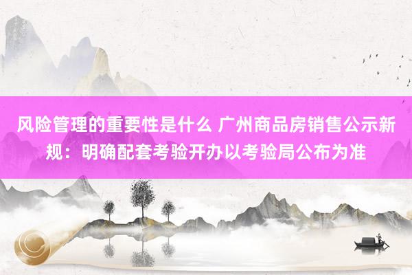 风险管理的重要性是什么 广州商品房销售公示新规：明确配套考验开办以考验局公布为准