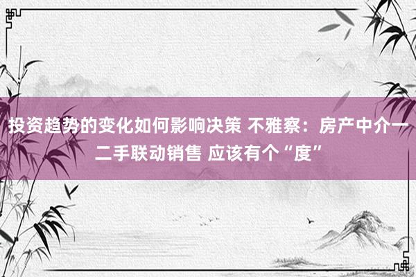 投资趋势的变化如何影响决策 不雅察：房产中介一二手联动销售 应该有个“度”