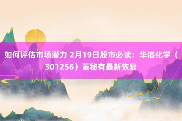 如何评估市场潜力 2月19日股市必读：华溶化学（301256）董秘有最新恢复