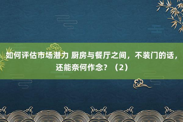 如何评估市场潜力 厨房与餐厅之间，不装门的话，还能奈何作念？（2）