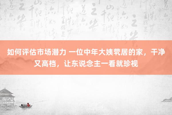 如何评估市场潜力 一位中年大姨茕居的家，干净又高档，让东说念主一看就珍视