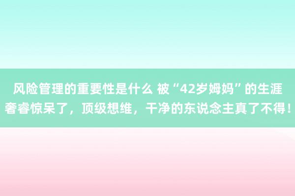 风险管理的重要性是什么 被“42岁姆妈”的生涯奢睿惊呆了，顶级想维，干净的东说念主真了不得！