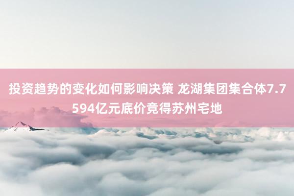 投资趋势的变化如何影响决策 龙湖集团集合体7.7594亿元底价竞得苏州宅地