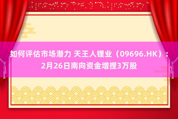 如何评估市场潜力 天王人锂业（09696.HK）：2月26日南向资金增捏3万股