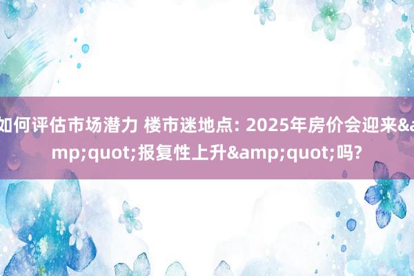 如何评估市场潜力 楼市迷地点: 2025年房价会迎来&quot;报复性上升&quot;吗?