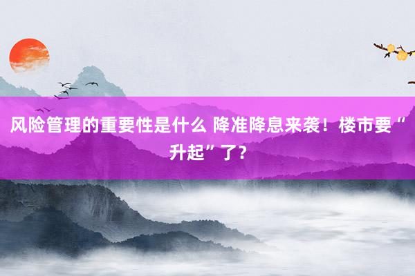 风险管理的重要性是什么 降准降息来袭！楼市要“升起”了？