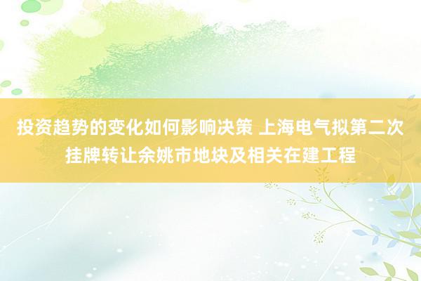 投资趋势的变化如何影响决策 上海电气拟第二次挂牌转让余姚市地块及相关在建工程