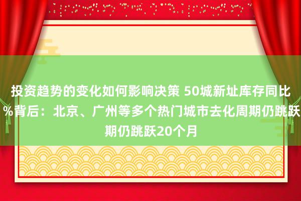 投资趋势的变化如何影响决策 50城新址库存同比下降11%背后：北京、广州等多个热门城市去化周期仍跳跃20个月