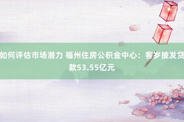 如何评估市场潜力 福州住房公积金中心：客岁披发贷款53.55亿元