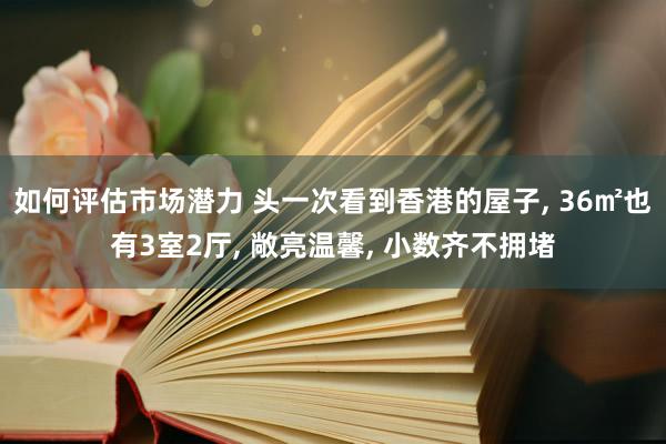 如何评估市场潜力 头一次看到香港的屋子, 36㎡也有3室2厅, 敞亮温馨, 小数齐不拥堵