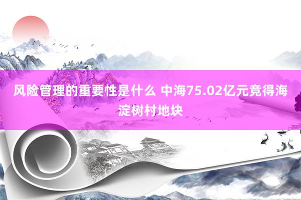 风险管理的重要性是什么 中海75.02亿元竞得海淀树村地块