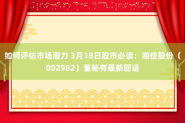 如何评估市场潜力 3月18日股市必读：湘佳股份（002982）董秘有最新回话